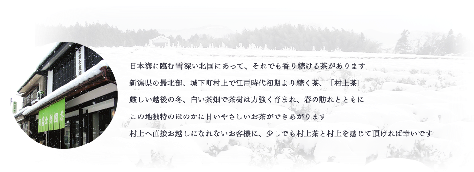 日本海に臨む行き深い北国にあって、それでも香り続ける茶があります。新潟県の最北部、城下町村上で江戸時代初期より続く茶、「村上茶」。厳しい越後の冬、白い茶畑で茶樹は力強く育まれ、春の訪れとともに、この地独特のほのかに甘いやさしいお茶ができあがります。村上へ直接お越しになれないお客様に、少しでも村上茶と村上を感じて頂ければ幸いです